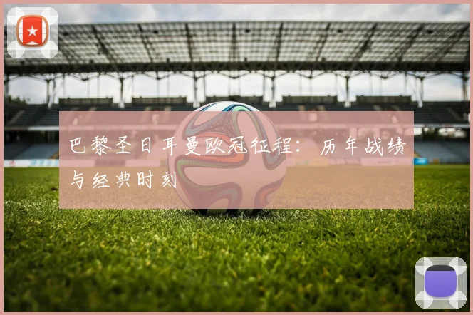 巴黎圣日耳曼欧冠征程：历年战绩与经典时刻