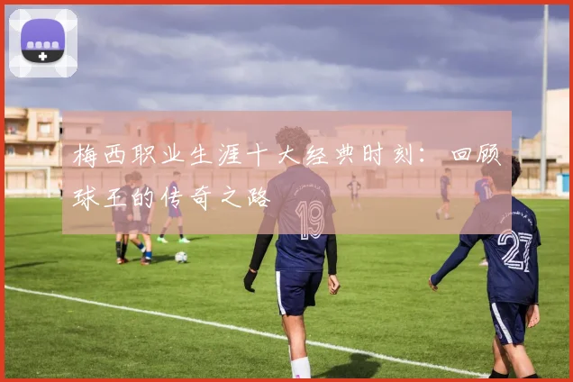 梅西职业生涯十大经典时刻:回顾球王的传奇之路