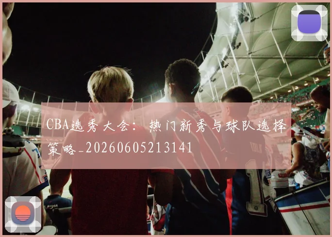 CBA选秀大会:热门新秀与球队选择策略_20260605213141