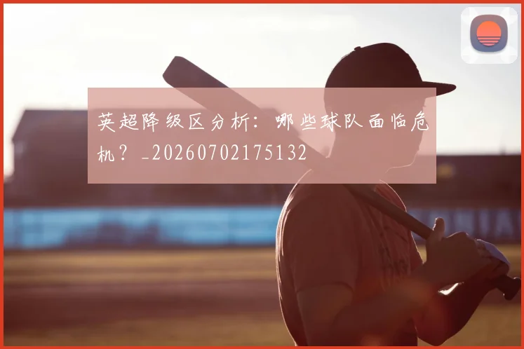 英超降级区分析:哪些球队面临危机?_20260702175132