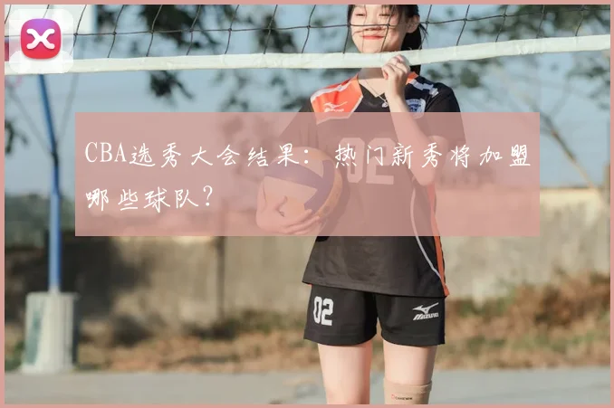 CBA选秀大会结果:热门新秀将加盟哪些球队?