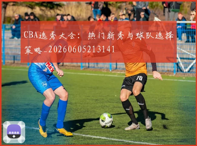 CBA选秀大会：热门新秀与球队选择策略_20260605213141